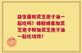 益生菌和灵芝孢子油一起吃吗？蜂胶蜂蜜加灵芝孢子粉加灵芝孢子油一起吃功效？