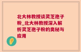 北大林教授谈灵芝孢子粉_北大林教授深入解析灵芝孢子粉的奥秘与应用