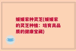 媛媛家种灵芝(媛媛家的灵芝种植：培育高品质的健康宝藏)