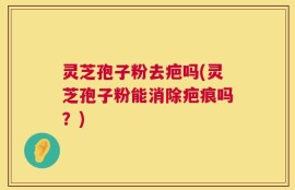 灵芝孢子粉去疤吗(灵芝孢子粉能消除疤痕吗？)