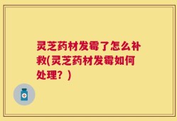 灵芝药材发霉了怎么补救(灵芝药材发霉如何处理？)