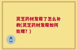 灵芝药材发霉了怎么补救(灵芝药材发霉如何处理？)