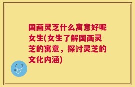 国画灵芝什么寓意好呢女生(女生了解国画灵芝的寓意，探讨灵芝的文化内涵)