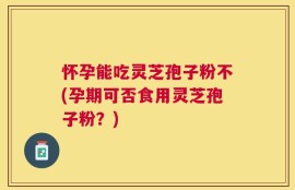 怀孕能吃灵芝孢子粉不(孕期可否食用灵芝孢子粉？)