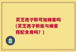 灵芝孢子粉可加蜂蜜吗(灵芝孢子粉能与蜂蜜搭配食用吗？)