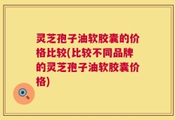 灵芝孢子油软胶囊的价格比较(比较不同品牌的灵芝孢子油软胶囊价格)