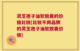 灵芝孢子油软胶囊的价格比较(比较不同品牌的灵芝孢子油软胶囊价格)