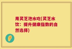 用灵芝泡水吃(灵芝水饮：提升健康指数的自然选择)