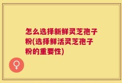 怎么选择新鲜灵芝孢子粉(选择鲜活灵芝孢子粉的重要性)