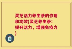 灵芝活力养生茶的作用和功效(灵芝养生茶：提升活力，增强免疫力)