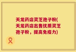 天龙药店灵芝孢子粉(天龙药店出售优质灵芝孢子粉，提高免疫力)
