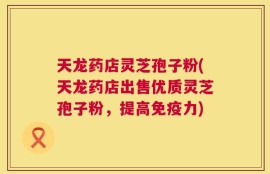 天龙药店灵芝孢子粉(天龙药店出售优质灵芝孢子粉，提高免疫力)