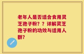 老年人是否适合食用灵芝孢子粉？？详解灵芝孢子粉的功效与适用人群？