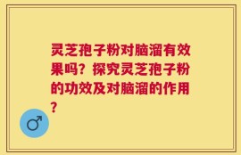灵芝孢子粉对脑溜有效果吗？探究灵芝孢子粉的功效及对脑溜的作用？