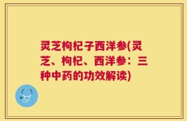 灵芝枸杞子西洋参(灵芝、枸杞、西洋参：三种中药的功效解读)