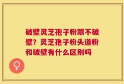 破壁灵芝孢子粉跟不破壁？灵芝孢子粉头道粉和破壁有什么区别吗