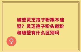 破壁灵芝孢子粉跟不破壁？灵芝孢子粉头道粉和破壁有什么区别吗