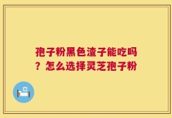 孢子粉黑色渣子能吃吗？怎么选择灵芝孢子粉