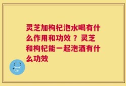 灵芝加枸杞泡水喝有什么作用和功效 ？灵芝和枸杞能一起泡酒有什么功效