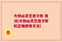 大别山灵芝孢子粉 用法(大别山灵芝孢子粉的正确使用方法)