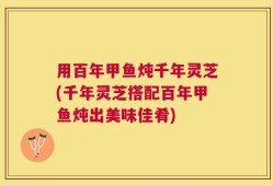 用百年甲鱼炖千年灵芝(千年灵芝搭配百年甲鱼炖出美味佳肴)
