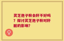 灵芝孢子粉会肝不好吗？探讨灵芝孢子粉对肝脏的影响？