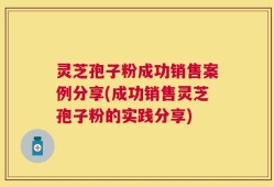 灵芝孢子粉成功销售案例分享(成功销售灵芝孢子粉的实践分享)