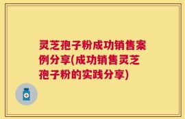 灵芝孢子粉成功销售案例分享(成功销售灵芝孢子粉的实践分享)