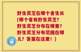 野生灵芝在哪个省生长(哪个省有野生灵芝？野生灵芝分布在哪里？野生灵芝分布范围在哪儿？答案在这里！)