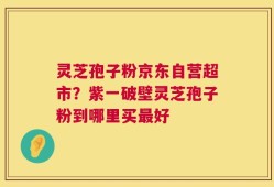 灵芝孢子粉京东自营超市？紫一破壁灵芝孢子粉到哪里买最好