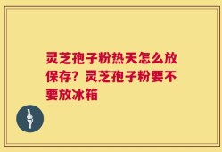 灵芝孢子粉热天怎么放保存？灵芝孢子粉要不要放冰箱