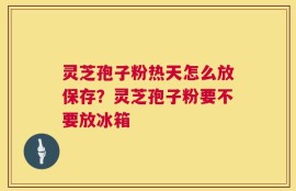 灵芝孢子粉热天怎么放保存？灵芝孢子粉要不要放冰箱