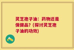 灵芝孢子油：药物还是保健品？(探讨灵芝孢子油的功效)