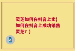 灵芝如何在抖音上卖(如何在抖音上成功销售灵芝？)