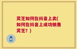灵芝如何在抖音上卖(如何在抖音上成功销售灵芝？)