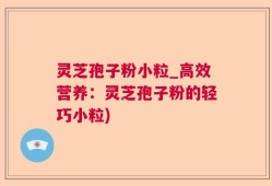 灵芝孢子粉小粒_高效营养：灵芝孢子粉的轻巧小粒)