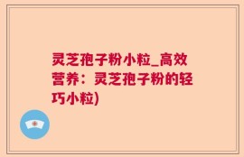 灵芝孢子粉小粒_高效营养：灵芝孢子粉的轻巧小粒)