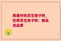 质量好的灵芝孢子粉_优质灵芝孢子粉：精选高品质