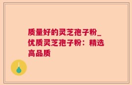 质量好的灵芝孢子粉_优质灵芝孢子粉：精选高品质