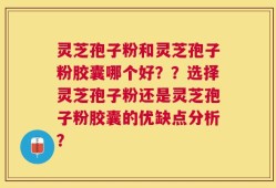 灵芝孢子粉和灵芝孢子粉胶囊哪个好？？选择灵芝孢子粉还是灵芝孢子粉胶囊的优缺点分析？