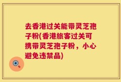 去香港过关能带灵芝孢子粉(香港旅客过关可携带灵芝孢子粉，小心避免违禁品)