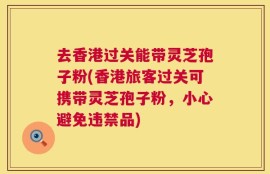 去香港过关能带灵芝孢子粉(香港旅客过关可携带灵芝孢子粉，小心避免违禁品)