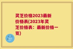 灵芝价格2023最新价格表(2023年灵芝价格表：最新价格一览)