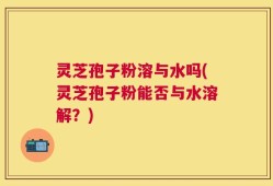 灵芝孢子粉溶与水吗(灵芝孢子粉能否与水溶解？)