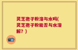 灵芝孢子粉溶与水吗(灵芝孢子粉能否与水溶解？)