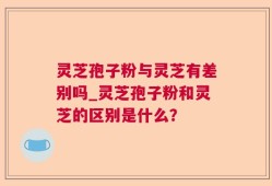 灵芝孢子粉与灵芝有差别吗_灵芝孢子粉和灵芝的区别是什么？