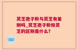 灵芝孢子粉与灵芝有差别吗_灵芝孢子粉和灵芝的区别是什么？