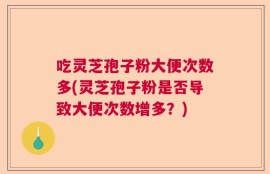 吃灵芝孢子粉大便次数多(灵芝孢子粉是否导致大便次数增多？)