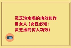 灵芝泡水喝的功效和作用女人 (女性必知：灵芝水的惊人功效)