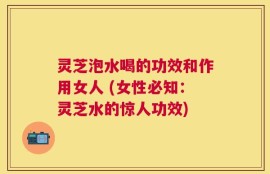 灵芝泡水喝的功效和作用女人 (女性必知：灵芝水的惊人功效)